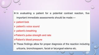  In evaluating a patient for a potential contrast reaction, five
important immediate assessments should be made:---
 patient look
 patient’s voice sound
 patient’s breathing
Patient’s pulse strength and rate
Patient’s blood pressure
 These findings allow for proper diagnosis of the reaction including
urticaria, bronchospasm, facial or laryngeal edema etc.
 