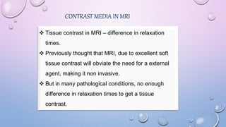 CONTRAST MEDIA IN MRI
 Tissue contrast in MRI – difference in relaxation
times.
 Previously thought that MRI, due to excellent soft
tissue contrast will obviate the need for a external
agent, making it non invasive.
 But in many pathological conditions, no enough
difference in relaxation times to get a tissue
contrast.
 