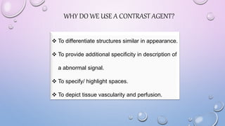 WHY DO WE USE A CONTRAST AGENT?
 To differentiate structures similar in appearance.
 To provide additional specificity in description of
a abnormal signal.
 To specify/ highlight spaces.
 To depict tissue vascularity and perfusion.
 