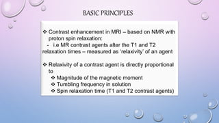 BASIC PRINCIPLES
 Contrast enhancement in MRI – based on NMR with
proton spin relaxation:
- i.e MR contrast agents alter the T1 and T2
relaxation times – measured as ‘relaxivity’ of an agent
 Relaxivity of a contrast agent is directly proportional
to
 Magnitude of the magnetic moment
 Tumbling frequency in solution
 Spin relaxation time (T1 and T2 contrast agents)
 