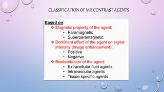 CLASSIFICATION OF MR CONTRAST AGENTS
Based on
 Magnetic property of the agent:
• Paramagnetic
• Superparamagnetic
 Dominant effect of the agent on signal
intensity (image enhancement):
• Positive
• Negative
 Biodistribution of the agent:
• Extracellular fluid agents
• Intravascular agents
• Tissue specific agents
 
