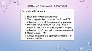 BASED ON THE MAGNETIC PROPERTY
Paramagnetic agents:
 Have their own magnetic field
 This magnetic field reduces the T1 and T2
relaxation times of the surrounding protons *
 MC used is Gadolinium (Gd-3+) – has 7
unpaired electrons with a long electron spin
relaxation time* (relaxation enhancing agent)
 Other metals – Mn
 Always chelated to a appropriate ligand * to
reduce toxicity
 