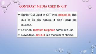 CONTRAST MEDIA USED IN GIT
 Earlier CM used in GIT was iodised oil. But
due to its oily nature, it didn’t coat the
mucosa.
 Later on, Bismuth Sulphate came into use.
 Nowadays, BaSO4 is a medium of choice.
 