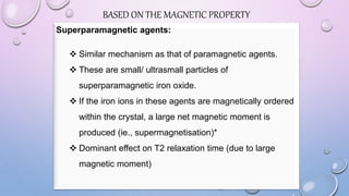Superparamagnetic agents:
 Similar mechanism as that of paramagnetic agents.
 These are small/ ultrasmall particles of
superparamagnetic iron oxide.
 If the iron ions in these agents are magnetically ordered
within the crystal, a large net magnetic moment is
produced (ie., supermagnetisation)*
 Dominant effect on T2 relaxation time (due to large
magnetic moment)
BASED ON THE MAGNETIC PROPERTY
 