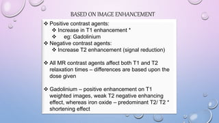 BASED ON IMAGE ENHANCEMENT
 Positive contrast agents:
 Increase in T1 enhancement *
 eg: Gadolinium
 Negative contrast agents:
 Increase T2 enhancement (signal reduction)
 All MR contrast agents affect both T1 and T2
relaxation times – differences are based upon the
dose given
 Gadolinium – positive enhancement on T1
weighted images, weak T2 negative enhancing
effect, whereas iron oxide – predominant T2/ T2 *
shortening effect
 