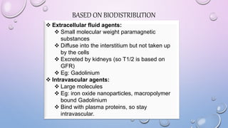 BASED ON BIODISTRIBUTION
 Extracellular fluid agents:
 Small molecular weight paramagnetic
substances
 Diffuse into the interstitium but not taken up
by the cells
 Excreted by kidneys (so T1/2 is based on
GFR)
 Eg: Gadolinium
 Intravascular agents:
 Large molecules
 Eg: iron oxide nanoparticles, macropolymer
bound Gadolinium
 Bind with plasma proteins, so stay
intravascular.
 