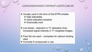 GADOLINIUM BASED CONTRAST AGENTS (GBCAS)
 Usually used in the form of Gd-DTPA chelate
 High tolerability
 Good relaxation property
 Chemically inert
 Low doses : reduction in T1 relaxation time-
increased signal intensity in T1 weighted images.
 Free Gd not used – competes for calcium binding
sites
 Currently 9 compounds in use
 