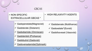 GBCAS
• NON SPECIFIC
EXTRACELLULAR GBCAS *
• HIGH RELAXIVITY AGENTS
 Gadopenetate(Magnevist)
 Gadoterate (Dotarem)
 Gadodiamide (Omniscan)
 Gadoteridol (Prohance)
 Gadobutrol (Gadovist)
 Gadoversatamide(Optimark)
 Gadobenate (Multihance)
 Gadoxetate*(Eovist)
 Gadofosveset (Vasovist)
 