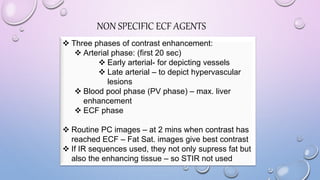 NON SPECIFIC ECF AGENTS
 Three phases of contrast enhancement:
 Arterial phase: (first 20 sec)
 Early arterial- for depicting vessels
 Late arterial – to depict hypervascular
lesions
 Blood pool phase (PV phase) – max. liver
enhancement
 ECF phase
 Routine PC images – at 2 mins when contrast has
reached ECF – Fat Sat. images give best contrast
 If IR sequences used, they not only supress fat but
also the enhancing tissue – so STIR not used
 