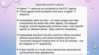 HIGH RELAXIVITY GBCAS
 Higher T1 relaxivity as compared to the ECF agents.
 These agents bind to proteins and have a higher T1
relaxivity
 Immediately taken by liver – on early images can help
characterise the lesion like other agents. On delayed
imaging, normal hepatocytes enhance more - liver specific
agents on delayed phase - Best used for metastasis.
 Gadoxetate disodium has the maximum biliary excretion
(almost equal biliary and renal excretion) and has a
convenient delayed imaging time of 10 to 20 minutes - can
be mapped on T1 sequences.
 It also results in a much more intense liver parenchymal
enhancement than gadobenate.
 