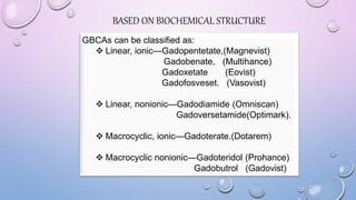 BASED ON BIOCHEMICAL STRUCTURE
GBCAs can be classified as:
 Linear, ionic—Gadopentetate,(Magnevist)
Gadobenate, (Multihance)
Gadoxetate (Eovist)
Gadofosveset. (Vasovist)
 Linear, nonionic—Gadodiamide (Omniscan)
Gadoversetamide(Optimark).
 Macrocyclic, ionic—Gadoterate.(Dotarem)
 Macrocyclic nonionic—Gadoteridol (Prohance)
Gadobutrol (Gadovist)
 