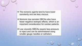  The nonionic agents tend to have lower
osmolarity and are less viscous.
 Nonionic low osmolar GBCAs also have
fewer negative isotropic effects, which is an
important consideration for cardiac patients.
 Low viscosity GBCAs require less pressure
to inject and can be administered using
smaller gauge needles or catheters
 