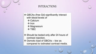 INTERACTIONS
 GBCAs (free Gd) significantly interact
with blood levels of
 Calcium
 Iron
 Magnesium
 TIBC
 Should be tested only after 24 hours of
contrast injection.
 Osmotic load of GBCAs – low as
compared to iodinated contrast media.
 