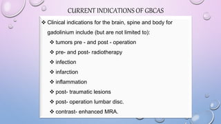 CURRENT INDICATIONS OF GBCAS
 Clinical indications for the brain, spine and body for
gadolinium include (but are not limited to):
 tumors pre - and post - operation
 pre- and post- radiotherapy
 infection
 infarction
 inflammation
 post- traumatic lesions
 post- operation lumbar disc.
 contrast- enhanced MRA.
 