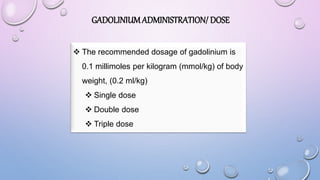 GADOLINIUMADMINISTRATION/ DOSE
 The recommended dosage of gadolinium is
0.1 millimoles per kilogram (mmol/kg) of body
weight, (0.2 ml/kg)
 Single dose
 Double dose
 Triple dose
 
