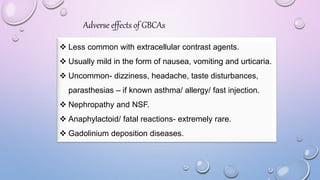 Adverse effects of GBCAs
 Less common with extracellular contrast agents.
 Usually mild in the form of nausea, vomiting and urticaria.
 Uncommon- dizziness, headache, taste disturbances,
parasthesias – if known asthma/ allergy/ fast injection.
 Nephropathy and NSF.
 Anaphylactoid/ fatal reactions- extremely rare.
 Gadolinium deposition diseases.
 