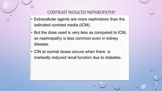 CONTRAST INDUCED NEPHROPATHY
• Extracellular agents are more nephrotoxic than the
iodinated contrast media (ICM).
• But the dose used is very less as compared to ICM,
so nephropathy is less common even in kidney
disease.
• CIN at normal doses occurs when there is
markedly reduced renal function due to diabetes.
 
