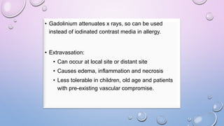 • Gadolinium attenuates x rays, so can be used
instead of iodinated contrast media in allergy.
• Extravasation:
• Can occur at local site or distant site
• Causes edema, inflammation and necrosis
• Less tolerable in children, old age and patients
with pre-existing vascular compromise.
 