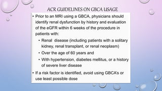 ACR GUIDELINES ON GBCA USAGE
• Prior to an MRI using a GBCA, physicians should
identify renal dysfunction by history and evaluation
of the eGFR within 6 weeks of the procedure in
patients with:
• Renal disease (including patients with a solitary
kidney, renal transplant, or renal neoplasm)
• Over the age of 60 years and
• With hypertension, diabetes mellitus, or a history
of severe liver disease
• If a risk factor is identified, avoid using GBCA’s or
use least possible dose
 