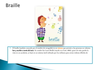  El braille (también conocido por el nombre de cecografía) es un sistema que permite a las personas no videntes
leer y escribir a través del tacto. Su creador fue Louis Braille (nacido en el año 1809), quien de niño perdió la
vista en un accidente, se basó en un sistema táctil utilizado por los militares para enviar órdenes difíciles de
 