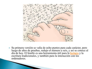  Su primera versión se valía de ocho puntos para cada carácter, pero
luego de años de pruebas, redujo el número a seis, y así se conoce al
día de hoy. El braille es una herramienta útil para la lectura y la
escritura tradicionales, y también para la interacción con los
ordenadores.
 