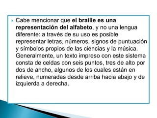  Cabe mencionar que el braille es una
representación del alfabeto, y no una lengua
diferente: a través de su uso es posible
representar letras, números, signos de puntuación
y símbolos propios de las ciencias y la música.
Generalmente, un texto impreso con este sistema
consta de celdas con seis puntos, tres de alto por
dos de ancho, algunos de los cuales están en
relieve, numeradas desde arriba hacia abajo y de
izquierda a derecha.
 