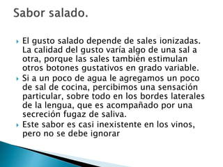  El gusto salado depende de sales ionizadas.
La calidad del gusto varía algo de una sal a
otra, porque las sales también estimulan
otros botones gustativos en grado variable.
 Si a un poco de agua le agregamos un poco
de sal de cocina, percibimos una sensación
particular, sobre todo en los bordes laterales
de la lengua, que es acompañado por una
secreción fugaz de saliva.
 Este sabor es casi inexistente en los vinos,
pero no se debe ignorar
 