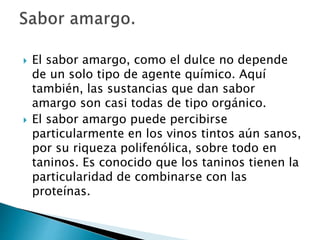  El sabor amargo, como el dulce no depende
de un solo tipo de agente químico. Aquí
también, las sustancias que dan sabor
amargo son casi todas de tipo orgánico.
 El sabor amargo puede percibirse
particularmente en los vinos tintos aún sanos,
por su riqueza polifenólica, sobre todo en
taninos. Es conocido que los taninos tienen la
particularidad de combinarse con las
proteínas.
 
