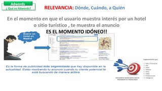 Adwords
¿ Qué es Adwords? RELEVANCIA: Dónde, Cuándo, a Quién
En el momento en que el usuario muestra interés por un hotel
o sitio turístico , te muestra el anuncio
ES EL MOMENTO IDÓNEO!!
 