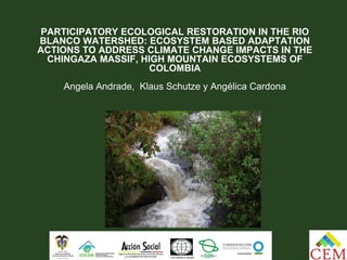 PARTICIPATORY ECOLOGICAL RESTORATION IN THE RIO
BLANCO WATERSHED: ECOSYSTEM BASED ADAPTATION
ACTIONS TO ADDRESS CLIMATE CHANGE IMPACTS IN THE
  CHINGAZA MASSIF, HIGH MOUNTAIN ECOSYSTEMS OF
                     COLOMBIA
    Angela Andrade, Klaus Schutze y Angélica Cardona
 