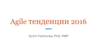 Agile тенденции 2016
Serhii Yelchenko, PhD, PMP
 