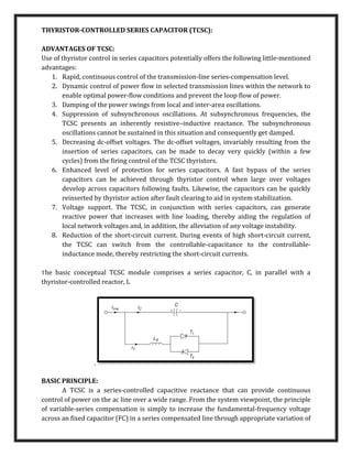 THYRISTOR-CONTROLLED SERIES CAPACITOR (TCSC):
ADVANTAGES OF TCSC:
Use of thyristor control in series capacitors potentially offers the following little-mentioned
advantages:
1. Rapid, continuous control of the transmission-line series-compensation level.
2. Dynamic control of power ﬂow in selected transmission lines within the network to
enable optimal power-ﬂow conditions and prevent the loop ﬂow of power.
3. Damping of the power swings from local and inter-area oscillations.
4. Suppression of subsynchronous oscillations. At subsynchronous frequencies, the
TCSC presents an inherently resistive–inductive reactance. The subsynchronous
oscillations cannot be sustained in this situation and consequently get damped.
5. Decreasing dc-offset voltages. The dc-offset voltages, invariably resulting from the
insertion of series capacitors, can be made to decay very quickly (within a few
cycles) from the ﬁring control of the TCSC thyristors.
6. Enhanced level of protection for series capacitors. A fast bypass of the series
capacitors can be achieved through thyristor control when large over voltages
develop across capacitors following faults. Likewise, the capacitors can be quickly
reinserted by thyristor action after fault clearing to aid in system stabilization.
7. Voltage support. The TCSC, in conjunction with series capacitors, can generate
reactive power that increases with line loading, thereby aiding the regulation of
local network voltages and, in addition, the alleviation of any voltage instability.
8. Reduction of the short-circuit current. During events of high short-circuit current,
the TCSC can switch from the controllable-capacitance to the controllable-
inductance mode, thereby restricting the short-circuit currents.
The basic conceptual TCSC module comprises a series capacitor, C, in parallel with a
thyristor-controlled reactor, L
,
BASIC PRINCIPLE:
A TCSC is a series-controlled capacitive reactance that can provide continuous
control of power on the ac line over a wide range. From the system viewpoint, the principle
of variable-series compensation is simply to increase the fundamental-frequency voltage
across an ﬁxed capacitor (FC) in a series compensated line through appropriate variation of
 