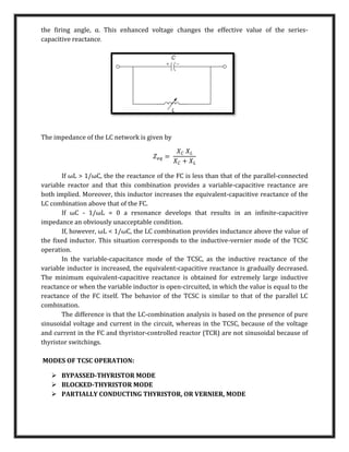 the ﬁring angle, α. This enhanced voltage changes the effective value of the series-
capacitive reactance.
The impedance of the LC network is given by
𝑍𝑒𝑞 =
𝑋𝐶 𝑋𝐿
𝑋𝐶 + 𝑋𝐿
If ωL > 1/ωC, the the reactance of the FC is less than that of the parallel-connected
variable reactor and that this combination provides a variable-capacitive reactance are
both implied. Moreover, this inductor increases the equivalent-capacitive reactance of the
LC combination above that of the FC.
If ωC - 1/ωL = 0 a resonance develops that results in an inﬁnite-capacitive
impedance an obviously unacceptable condition.
If, however, ωL < 1/ωC, the LC combination provides inductance above the value of
the ﬁxed inductor. This situation corresponds to the inductive-vernier mode of the TCSC
operation.
In the variable-capacitance mode of the TCSC, as the inductive reactance of the
variable inductor is increased, the equivalent-capacitive reactance is gradually decreased.
The minimum equivalent-capacitive reactance is obtained for extremely large inductive
reactance or when the variable inductor is open-circuited, in which the value is equal to the
reactance of the FC itself. The behavior of the TCSC is similar to that of the parallel LC
combination.
The difference is that the LC-combination analysis is based on the presence of pure
sinusoidal voltage and current in the circuit, whereas in the TCSC, because of the voltage
and current in the FC and thyristor-controlled reactor (TCR) are not sinusoidal because of
thyristor switchings.
MODES OF TCSC OPERATION:
 BYPASSED-THYRISTOR MODE
 BLOCKED-THYRISTOR MODE
 PARTIALLY CONDUCTING THYRISTOR, OR VERNIER, MODE
 