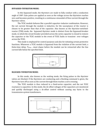 BYPASSED-THYRISTOR MODE:
In this bypassed mode, the thyristors are made to fully conduct with a conduction
angle of 1800. Gate pulses are applied as soon as the voltage across the thyristors reaches
zero and becomes positive, resulting in a continuous sinusoidal of ﬂow current through the
thyristor valves.
The TCSC module behaves like a parallel capacitor–inductor combination. However,
the net current through the module is inductive, for the susceptance of the reactor is
chosen to be greater than that of the capacitor. Also known as the thyristor-switched-
reactor (TSR) mode, the bypassed thyristor mode is distinct from the bypassed-breaker
mode, in which the circuit breaker provided across the series capacitor is closed to remove
the capacitor or the TCSC module in the event of TCSC faults or transient over voltages
across the TCSC.
This mode is employed for control purposes and also for initiating certain protective
functions. Whenever a TCSC module is bypassed from the violation of the current limit, a
ﬁnite-time delay, TDelay , must elapse before the module can be reinserted after the line
current falls below the speciﬁed limit.
BLOCKED-THYRISTOR MODE:
In this mode, also known as the waiting mode, the ﬁring pulses to the thyristor
valves are blocked. If the thyristors are conducting and a blocking command is given, the
thyristors turn off as soon as the current through them reaches a zero crossing.
The TCSC module is thus reduced to a ﬁxed-series capacitor, and the net TCSC
reactance is capacitive. In this mode, the dc-offset voltages of the capacitors are monitored
and quickly discharged using a dc-offset control without causing any harm to the
transmission-system transformers.
 