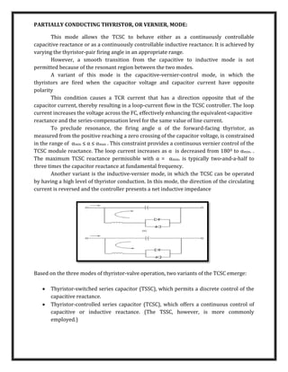 PARTIALLY CONDUCTING THYRISTOR, OR VERNIER, MODE:
This mode allows the TCSC to behave either as a continuously controllable
capacitive reactance or as a continuously controllable inductive reactance. It is achieved by
varying the thyristor-pair ﬁring angle in an appropriate range.
However, a smooth transition from the capacitive to inductive mode is not
permitted because of the resonant region between the two modes.
A variant of this mode is the capacitive-vernier-control mode, in which the
thyristors are ﬁred when the capacitor voltage and capacitor current have opposite
polarity
This condition causes a TCR current that has a direction opposite that of the
capacitor current, thereby resulting in a loop-current ﬂow in the TCSC controller. The loop
current increases the voltage across the FC, effectively enhancing the equivalent-capacitive
reactance and the series-compensation level for the same value of line current.
To preclude resonance, the ﬁring angle α of the forward-facing thyristor, as
measured from the positive reaching a zero crossing of the capacitor voltage, is constrained
in the range of αmin ≤ α ≤ αmax . This constraint provides a continuous vernier control of the
TCSC module reactance. The loop current increases as α is decreased from 1800 to αmin. .
The maximum TCSC reactance permissible with α = αmin. is typically two-and-a-half to
three times the capacitor reactance at fundamental frequency.
Another variant is the inductive-vernier mode, in which the TCSC can be operated
by having a high level of thyristor conduction. In this mode, the direction of the circulating
current is reversed and the controller presents a net inductive impedance
Based on the three modes of thyristor-valve operation, two variants of the TCSC emerge:
 Thyristor-switched series capacitor (TSSC), which permits a discrete control of the
capacitive reactance.
 Thyristor-controlled series capacitor (TCSC), which offers a continuous control of
capacitive or inductive reactance. (The TSSC, however, is more commonly
employed.)
 