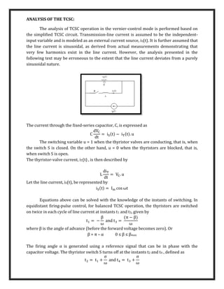 ANALYSIS OF THE TCSC:
The analysis of TCSC operation in the vernier-control mode is performed based on
the simpliﬁed TCSC circuit. Transmission-line current is assumed to be the independent-
input variable and is modeled as an external current source, iS(t). It is further assumed that
the line current is sinusoidal, as derived from actual measurements demonstrating that
very few harmonics exist in the line current. However, the analysis presented in the
following text may be erroneous to the extent that the line current deviates from a purely
sinusoidal nature.
The current through the ﬁxed-series capacitor, C, is expressed as
C
dVC
dt
= iS(t) − iT(t). u
The switching variable u = 1 when the thyristor valves are conducting, that is, when
the switch S is closed. On the other hand, u = 0 when the thyristors are blocked, that is,
when switch S is open.
The thyristor-valve current, iT(t) , is then described by
L
diT
dt
= VC. u
Let the line current, iS(t), be represented by
iS(t) = Im cos ωt
Equations above can be solved with the knowledge of the instants of switching. In
equidistant ﬁring-pulse control, for balanced TCSC operation, the thyristors are switched
on twice in each cycle of line current at instants t1 and t3, given by
t1 = −
β
ω
and t3 =
(π − β)
ω
where β is the angle of advance (before the forward voltage becomes zero). Or
β = π – α 0 ≤ β ≤ βmax
The ﬁring angle α is generated using a reference signal that can be in phase with the
capacitor voltage. The thyristor switch S turns off at the instants t2 and t4 , deﬁned as
t2 = t1 +
σ
ω
and t4 = t3 +
σ
ω
 