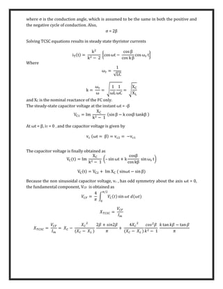 where σ is the conduction angle, which is assumed to be the same in both the positive and
the negative cycle of conduction. Also,
σ = 2β
Solving TCSC equations results in steady state thyristor currents
iT(t) =
k2
k2 − 2
{cos ωt −
cos β
cos k β
cos ωr t}
Where
ωr =
1
√LC
k =
ωr
ω
= √
1
ωL
1
ωC
= √
XC
XL
and XC is the nominal reactance of the FC only.
The steady-state capacitor voltage at the instant ωt = -β
VC1 = Im
XC
k2 − 1
(sin β − k cosβ tankβ )
At ωt = β, iT = 0 , and the capacitor voltage is given by
vc (ωt = β) = vc2 = −vc1
The capacitor voltage is ﬁnally obtained as
VC(t) = Im
XC
k2 − 1
(– sin ωt + k
cosβ
cos kβ
sin ωr t)
VC(t) = VC2 + Im XC ( sinωt − sin β)
Because the non sinusoidal capacitor voltage, vc , has odd symmetry about the axis ωt = 0,
the fundamental component, VCF is obtained as
𝑉𝐶𝐹 =
4
𝜋
∫ 𝑉𝐶(𝑡) sin 𝜔𝑡 𝑑(𝜔𝑡)
𝜋/2
0
𝑋𝑇𝐶𝑆𝐶 =
𝑉𝐶𝐹
𝐼𝑚
𝑋𝑇𝐶𝑆𝐶 =
𝑉𝐶𝐹
𝐼𝑚
= 𝑋𝐶 −
𝑋𝐶
2
(𝑋𝐶 − 𝑋𝐿 )
2𝛽 + 𝑠𝑖𝑛2𝛽
𝜋
+
4𝑋𝐶
2
(𝑋𝐶 − 𝑋𝐿 )
𝑐𝑜𝑠2
𝛽
𝑘2 − 1
𝑘 tan 𝑘𝛽 − tan 𝛽
𝜋
 