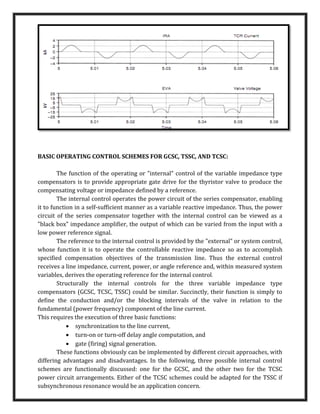 BASIC OPERATING CONTROL SCHEMES FOR GCSC, TSSC, AND TCSC:
The function of the operating or "internal" control of the variable impedance type
compensators is to provide appropriate gate drive for the thyristor valve to produce the
compensating voltage or impedance defined by a reference.
The internal control operates the power circuit of the series compensator, enabling
it to function in a self-sufficient manner as a variable reactive impedance. Thus, the power
circuit of the series compensator together with the internal control can be viewed as a
"black box" impedance amplifier, the output of which can be varied from the input with a
low power reference signal.
The reference to the internal control is provided by the "external" or system control,
whose function it is to operate the controllable reactive impedance so as to accomplish
specified compensation objectives of the transmission line. Thus the external control
receives a line impedance, current, power, or angle reference and, within measured system
variables, derives the operating reference for the internal control.
Structurally the internal controls for the three variable impedance type
compensators (GCSC, TCSC, TSSC) could be similar. Succinctly, their function is simply to
define the conduction and/or the blocking intervals of the valve in relation to the
fundamental (power frequency) component of the line current.
This requires the execution of three basic functions:
 synchronization to the line current,
 turn-on or turn-off delay angle computation, and
 gate (firing) signal generation.
These functions obviously can be implemented by different circuit approaches, with
differing advantages and disadvantages. In the following, three possible internal control
schemes are functionally discussed: one for the GCSC, and the other two for the TCSC
power circuit arrangements. Either of the TCSC schemes could be adapted for the TSSC if
subsynchronous resonance would be an application concern.
 