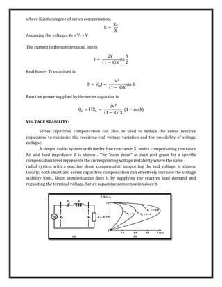 where K is the degree of series compensation,
K =
XC
X
Assuming the voltages VS = Vr = V
The current in the compensated line is
I =
2V
(1 − K)X
sin
δ
2
Real Power Transmitted is
P = VmI =
V2
(1 − K)X
sin δ
Reactive power supplied by the series capacitor is
QC = I2
XC =
2V2
(1 − K)2X
(1 − cosδ)
VOLTAGE STABILITY:
Series capacitive compensation can also be used to reduce the series reactive
impedance to minimize the receiving-end voltage variation and the possibility of voltage
collapse.
A simple radial system with feeder line reactance X, series compensating reactance
Xc, and load impedance Z is shown . The "nose point" at each plot given for a specific
compensation level represents the corresponding voltage instability where the same
radial system with a reactive shunt compensator, supporting the end voltage, is shown.
Clearly, both shunt and series capacitive compensation can effectively increase the voltage
stability limit. Shunt compensation does it by supplying the reactive load demand and
regulating the terminal voltage. Series capacitive compensation does it.
 
