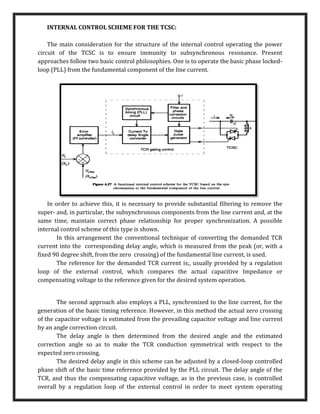 INTERNAL CONTROL SCHEME FOR THE TCSC:
The main consideration for the structure of the internal control operating the power
circuit of the TCSC is to ensure immunity to subsynchronous resonance. Present
approaches follow two basic control philosophies. One is to operate the basic phase locked-
loop (PLL) from the fundamental component of the line current.
In order to achieve this, it is necessary to provide substantial filtering to remove the
super- and, in particular, the subsynchronous components from the line current and, at the
same time, maintain correct phase relationship for proper synchronization. A possible
internal control scheme of this type is shown.
In this arrangement the conventional technique of converting the demanded TCR
current into the corresponding delay angle, which is measured from the peak (or, with a
fixed 90 degree shift, from the zero crossing) of the fundamental line current, is used.
The reference for the demanded TCR current is;, usually provided by a regulation
loop of the external control, which compares the actual capacitive Impedance or
compensating voltage to the reference given for the desired system operation.
The second approach also employs a PLL, synchronized to the line current, for the
generation of the basic timing reference. However, in this method the actual zero crossing
of the capacitor voltage is estimated from the prevailing capacitor voltage and line current
by an angle correction circuit.
The delay angle is then determined from the desired angle and the estimated
correction angle so as to make the TCR conduction symmetrical with respect to the
expected zero crossing.
The desired delay angle in this scheme can be adjusted by a closed-loop controlled
phase shift of the basic time reference provided by the PLL circuit. The delay angle of the
TCR, and thus the compensating capacitive voltage, as in the previous case, is controlled
overall by a regulation loop of the external control in order to meet system operating
 
