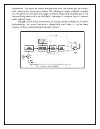 requirements. This regulation loop is relatively slow, with a bandwidth just sufficient to
meet compensation requirements (power flow adjustment, power oscillation damping,
etc.). Thus, from the stand point of the angle correction circuit, which by comparison is very
fast (correction takes place in each half cycle), the output of the phase shifter is almost a
steady state reference.
Although control circuit performances are usually heavily dependent on the actual
implementation, the second approach is theoretically more likely to provide faster
response for those applications requiring such response.
 