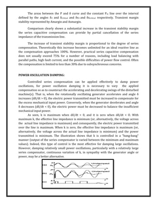The areas between the P and δ curve and the constant Pm line over the interval
defined by the angles δ3 and δcritical and δs3 and δscritical respectively. Transient margin
stability represented by Amargin and Asmargin.
Comparison clearly shows a substantial increase in the transient stability margin
the series capacitive compensation can provide by partial cancellation of the series
impedance of the transmission line.
The increase of transient stability margin is proportional to the degree of series
compensation. Theoretically this increase becomes unlimited for an ideal reactive line as
the compensation approaches 100%. However, practical series capacitive compensation
does not usually exceed 75% for a number of reasons, including load balancing with
parallel paths, high fault current, and the possible difficulties of power flow control. Often
the compensation is limited to less than 30% due to subsynchronous concerns.
POWER OSCILLATION DAMPING:
Controlled series compensation can be applied effectively to damp power
oscillations, for power oscillation damping it is necessary to vary the applied
compensation so as to counteract the accelerating and decelerating swings of the disturbed
machine(s). That is, when the rotationally oscillating generator accelerates and angle δ
increases (dδ/dt > 0), the electric power transmitted must be increased to compensate for
the excess mechanical input power. Conversely, when the generator decelerates and angle
δ decreases (dδ/dt < 0), the electric power must be decreased to balance the insufficient
mechanical input power.
As seen, k is maximum when dδ/dt > 0, and it is zero when dδ/dt < O. With
maximum k, the effective line impedance is minimum (or, alternatively, the voltage across
the actual line impedance is maximum) and consequently, the electric power transmitted
over the line is maximum. When k is zero, the effective line impedance is maximum (or,
alternatively, the voltage across the actual line impedance is minimum) and the power
transmitted is minimum. The illustration shows that k is controlled in a "bang-bang"
manner (output of the series compensator is varied between the minimum and maximum
values). Indeed, this type of control is the most effective for damping large oscillations.
However, damping relatively small power oscillations, particularly with a relatively large
series compensator, continuous variation of k, in sympathy with the generator angle or
power, may be a better alternative.
 