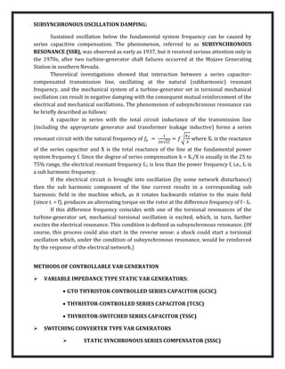 SUBSYNCHRONOUS OSCILLATION DAMPING:
Sustained oscillation below the fundamental system frequency can be caused by
series capacitive compensation. The phenomenon, referred to as SUBSYNCHRONOUS
RESONANCE (SSR), was observed as early as 1937, but it received serious attention only in
the 1970s, after two turbine-generator shaft failures occurred at the Mojave Generating
Station in southern Nevada.
Theoretical investigations showed that interaction between a series capacitor-
compensated transmission line, oscillating at the natural (subharmonic) resonant
frequency, and the mechanical system of a turbine-generator set in torsional mechanical
oscillation can result in negative damping with the consequent mutual reinforcement of the
electrical and mechanical oscillations. The phenomenon of subsynchronous resonance can
be briefly described as follows:
A capacitor in series with the total circuit inductance of the transmission line
(including the appropriate generator and transformer leakage inductive) forms a series
resonant circuit with the natural frequency of 𝑓
𝑒 =
1
2𝜋√𝐿𝐶
= 𝑓√
𝑋𝐶
𝑋
where Xc is the reactance
of the series capacitor and X is the total reactance of the line at the fundamental power
system frequency f. Since the degree of series compensation k = Xc/X is usually in the 25 to
75% range, the electrical resonant frequency fe; is less than the power frequency f, i.e., fe is
a sub harmonic frequency.
If the electrical circuit is brought into oscillation (by some network disturbance)
then the sub harmonic component of the line current results in a corresponding sub
harmonic field in the machine which, as it rotates backwards relative to the main field
(since t. < f), produces an alternating torque on the rotor at the difference frequency of f - fe.
If this difference frequency coincides with one of the torsional resonances of the
turbine-generator set, mechanical torsional oscillation is excited, which, in turn, further
excites the electrical resonance. This condition is defined as subsynchronous resonance. (Of
course, this process could also start in the reverse sense: a shock could start a torsional
oscillation which, under the condition of subsynchronous resonance, would be reinforced
by the response of the electrical network.)
METHODS OF CONTROLLABLE VAR GENERATION
 VARIABLE IMPEDANCE TYPE STATIC VAR GENERATORS:
 GTO THYRISTOR-CONTROLLED SERIES CAPACITOR (GCSC)
 THYRISTOR-CONTROLLED SERIES CAPACITOR (TCSC)
 THYRISTOR-SWITCHED SERIES CAPACITOR (TSSC)
 SWITCHING CONVERTER TYPE VAR GENERATORS
 STATIC SYNCHRONOUS SERIES COMPENSATOR (SSSC)
 