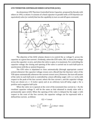 GTO THYRISTOR-CONTROLLED SERIES CAPACITOR (GCSC):
An elementary GTO Thyristor-Controlled Series Capacitor, proposed by Karady with
others in 1992, is shown. It consists of a fixed capacitor in parallel with a GTO thyristor (or
equivalent) valve (or switch) that has the capability to turn on and off upon command.
The objective of the GCSC scheme shown is to control the ac voltage Vc across the
capacitor at a given line current i. Evidently, when the GTO valve, SW, is closed, the voltage
across the capacitor .is zero, and when the valve is open, it is maximum. For controlling the
capacitor voltage, the closing and opening of the valve is carried out in each half-cycle in
synchronism with the ac system frequency.
The GTO valve is stipulated to close automatically (through appropriate control
action) whenever the capacitor voltage crosses zero. (Recall that the thyristor valve of the
TCR opens automatically whenever the current crosses zero.) However, the turn-off instant
of the valve in each half-cycle is controlled by a (turn-off) delay angle γ (0 ≤ γ ≤ π/2), with
respect to the peak of the line current. where the line current i, and the capacitor voltage
VC(γ) are shown at γ = 0 (valve open) and at an arbitrary turn-off delay angle γ for a
positive and a negative half-cycle.
When the valve sw is opened at the crest of the (constant) line current (γ = 0), the
resultant capacitor voltage Vc will be the same as that obtained in steady state with a
permanently open switch. When the opening of the valve is delayed by the angle γ with
respect to the crest of the line current, the capacitor voltage can be expressed with a
defined line current, as follows
i(t) = I cosωt
VC(t) =
1
C
∫ i(t)dt
ωt
γ
=
I
ωC
( sinωt – sinγ)
 
