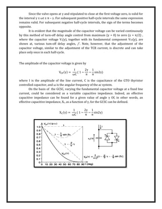 Since the valve opens at γ and stipulated to close at the first voltage zero, is valid for
the interval γ ≤ ωt ≤ π – γ. For subsequent positive half-cycle intervals the same expression
remains valid. For subsequent negative half-cycle intervals, the sign of the terms becomes
opposite.
It is evident that the magnitude of the capacitor voltage can be varied continuously
by this method of turn-off delay angle control from maximum (γ = 0) to zero (γ = π/2) ,
where the capacitor voltage Vc(γ), together with its fundamental component VCF(y), are
shown at, various tum-off delay angles, /'. Note, however, that the adjustment of the
capacitor voltage, similar to the adjustment of the TCR current, is discrete and can take
place only once in each half-cycle.
The amplitude of the capacitor voltage is given by
VCF(γ) =
I
ωC
( 1 −
2γ
π
−
1
π
sin2γ)
where I is the amplitude of the line current, C is the capacitance of the GTO thyristor
controlled capacitor, and ω is the angular frequency of the ac system.
On the basis of the GCSC, varying the fundamental capacitor voltage at a fixed line
current, could be considered as a variable capacitive impedance. Indeed, an effective
capacitive impedance can be found for a given value of angle γ Of, in other words, an
effective capacitive impedance, Xc, as a function of γ, for the GCSC can be defined.
XC(γ) =
1
ωC
( 1 −
2γ
π
−
1
π
sin2γ)
 