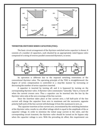 THYRISTOR-SWITCHED SERIES CAPACITOR (TSSC):
The basic circuit arrangement of the thyristor-switched series capacitor is shown. It
consists of a number of capacitors, each shunted by an appropriately rated bypass valve
composed of a string of reverse parallel connected thyristors, in series.
Its operation is different due to the imposed switching restrictions of the
conventional thyristor valve. The operating principle of the TSSC is straightforward: the
degree of series compensation is controlled in a step-like manner by increasing or
decreasing the number of series capacitors inserted.
A capacitor is inserted by turning off, and it is bypassed by turning on the
corresponding thyristor valve. A thyristor valve commutates "naturally," that is, it turns off
when the current crosses zero. Thus a capacitor can be inserted into the line by the
thyristor valve only at the zero crossings of the line current.
Since the insertion takes place at line current zero, a full half-cycle of the line
current will charge the capacitor from zero to maximum and the successive, opposite
polarity half-cycle of the line current will discharge it from this maximum to zero, as.
The capacitor insertion at line current zero, necessitated by the switching limitation
of the thyristor valve, results in a de offset voltage which is equal to the amplitude of the ac
capacitor voltage. In order to minimize the initial surge current in the valve, and the
corresponding circuit transient, the thyristor valve should be turned on for bypass only
when the capacitor voltage is zero. With the prevailing de offset, this requirement can
 
