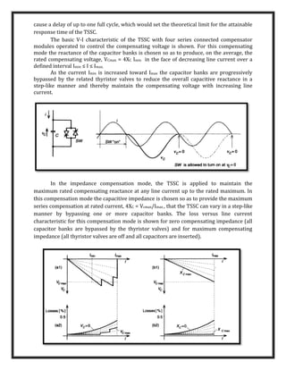 cause a delay of up to one full cycle, which would set the theoretical limit for the attainable
response time of the TSSC.
The basic V-I characteristic of the TSSC with four series connected compensator
modules operated to control the compensating voltage is shown. For this compensating
mode the reactance of the capacitor banks is chosen so as to produce, on the average, the
rated compensating voltage, VCmax = 4XC Imin in the face of decreasing line current over a
defined interval Imin ≤ I ≤ Imax.
As the current Imin is increased toward Imax the capacitor banks are progressively
bypassed by the related thyristor valves to reduce the overall capacitive reactance in a
step-like manner and thereby maintain the compensating voltage with increasing line
current.
In the impedance compensation mode, the TSSC is applied to maintain the
maximum rated compensating reactance at any line current up to the rated maximum. In
this compensation mode the capacitive impedance is chosen so as to provide the maximum
series compensation at rated current, 4XC = Vcmax/Imax , that the TSSC can vary in a step-like
manner by bypassing one or more capacitor banks. The loss versus line current
characteristic for this compensation mode is shown for zero compensating impedance (all
capacitor banks are bypassed by the thyristor valves) and for maximum compensating
impedance (all thyristor valves are off and all capacitors are inserted).
 