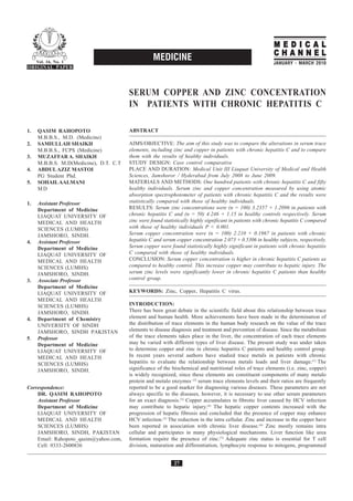MEDICAL
                                                                                                             CHANNEL
     Vol. 16, No. 1
                                                   MEDICINE                                                 JANUARY - MARCH 2010
ORIGINAL PAPER




                                        SERUM COPPER AND ZINC CONCENTRATION
                                        IN PATIENTS WITH CHRONIC HEPATITIS C

1.   QASIM RAHOPOTO                     ABSTRACT
     M.B.B.S., M.D. (Medicine)
2.   SAMIULLAH SHAIKH                   AIMS/OBJECTIVE: The aim of this study was to compare the alterations in serum trace
     M.B.B.S., FCPS (Medicine)          elements, including zinc and copper in patients with chronic hepatitis C and to compare
3.   MUZAFFAR A. SHAIKH                 them with the results of healthy individuals.
     M.B.B.S. M.D(Medicine), D.T. C.T   STUDY DESIGN: Case control comparative
4.   ABDUL AZIZ MASTOI                  PLACE AND DURATION: Medical Unit III Liaquat University of Medical and Health
     PG Student Phd.                    Sciences, Jamshoror / Hyderabad from July 2008 to June 2009.
5.   SOHAIL AALMANI                     MATERIALS AND METHODS: One hundred patients with chronic hepatitis C and fifty
     MD                                 healthy individuals. Serum zinc and copper concentration measured by using atomic
                                        absorption spectrophotometer of patients with chronic hepatitis C and the results were
1.   Assistant Professor                statistically compared with those of healthy individuals.
     Department of Medicine             RESULTS: Serum zinc concentrations were (n = 100) 3.2357 + 1.2096 in patients with
     LIAQUAT UNIVERSITY OF              chronic hepatitis C and (n = 50) 4.246 + 1.15 in healthy controls respectively. Serum
     MEDICAL AND HEALTH                 zinc were found statistically highly significant in patients with chronic hepatitis C compared
     SCIENCES (LUMHS)                   with those of healthy individuals P < 0.001.
     JAMSHORO, SINDH.                   Serum copper concentration were (n = 100) 2.210 + 0.1967 in patients with chronic
4.   Assistant Professor                hepatitis C and serum copper concentration 2.073 + 0.5306 in healthy subjects, respectively.
     Department of Medicine             Serum copper were found statistically highly significant in patients with chronic hepatitis
     LIAQUAT UNIVERSITY OF              C compared with those of healthy individuals.
     MEDICAL AND HEALTH                 CONCLUSION: Serum copper concentration is higher in chronic hepatitis C patients as
     SCIENCES (LUMHS)                   compared to healthy control. This increase copper may contribute to hepatic injury. The
     JAMSHORO, SINDH.                   serum zinc levels were significantly lower in chronic hepatitis C patients than healthy
3.   Associate Professor                control group.
     Department of Medicine
     LIAQUAT UNIVERSITY OF              KEYWORDS: Zinc, Copper, Hepatitis C virus.
     MEDICAL AND HEALTH
     SCIENCES (LUMHS)                   INTRODUCTION:
     JAMSHORO, SINDH.                   There has been great debate in the scientific field about this relationship between trace
4.   Department of Chemistry            element and human health. More achievements have been made in the determination of
     UNIVERSITY OF SINDH                the distribution of trace elements in the human body research on the value of the trace
     JAMSHORO, SINDH PAKISTAN           elements to disease diagnosis and treatment and prevention of disease. Since the metabolism
5.   Professor                          of the trace elements takes place in the liver, the concentration of each trace elements
     Department of Medicine             may be varied with different types of liver disease. The present study was under taken
     LIAQUAT UNIVERSITY OF              to determine copper and zinc in chronic hepatitis C patients and healthy control group.
     MEDICAL AND HEALTH                 In recent years several authors have studied trace metals in patients with chronic
     SCIENCES (LUMHS)                   hepatitis to evaluate the relationship between metals loads and liver damage.(1) The
     JAMSHORO, SINDH.                   significance of the biochemical and nutritional roles of trace elements (i.e. zinc, copper)
                                        is widely recognized, since these elements are constituent components of many metalo
                                        protein and metalo enzymes (2) serum trace elements levels and their ratios are frequently
Correspondence:                         reported to be a good marker for diagnosing various diseases. These parameters are not
    DR. QASIM RAHOPOTO                  always specific to the diseases, however, it is necessary to use other serum parameters
    Assistant Professor                 for an exact diagnosis.(3) Copper accumulates in fibrotic liver caused by HCV infection
    Department of Medicine              may contribute to hepatic injury.(4) The hepatic copper contents increased with the
    LIAQUAT UNIVERSITY OF               progression of hepatic fibrosis and concluded that the presence of copper may enhance
    MEDICAL AND HEALTH                  HCV infection.(5) The reduction in the intra cellular. Zinc and increase in the copper have
    SCIENCES (LUMHS)                    been reported in association with chronic liver disease.(6) Zinc mostly remains intra
    JAMSHORO, SINDH, PAKISTAN           cellular and participates in many physiological mechanisms. Liver function like urea
    Email: Rahopoto_qasim@yahoo.com,    formation require the presence of zinc.(7) Adequate zinc status is essential for T cell
    Cell: 0333-2600836                  division, maturation and differentiation, lymphocyte response to mitogens, programmed


                                                             27
 