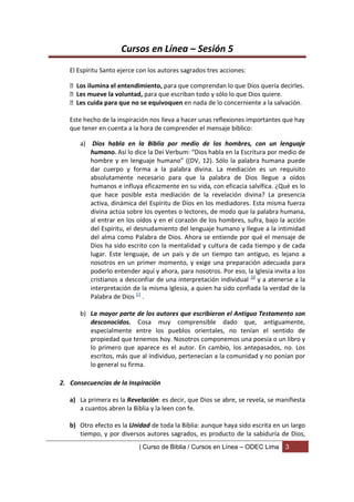 Cursos en Línea – Sesión 5
   El Espíritu Santo ejerce con los autores sagrados tres acciones:

    Los ilumina el entendimiento, para que comprendan lo que Dios quería decirles.
    Les mueve la voluntad, para que escriban todo y sólo lo que Dios quiere.
    Les cuida para que no se equivoquen en nada de lo concerniente a la salvación.

   Este hecho de la inspiración nos lleva a hacer unas reflexiones importantes que hay
   que tener en cuenta a la hora de comprender el mensaje bíblico:

      a) Dios habla en la Biblia por medio de los hombres, con un lenguaje
         humano. Así lo dice la Dei Verbum: “Dios habla en la Escritura por medio de
         hombre y en lenguaje humano” ((DV, 12). Sólo la palabra humana puede
         dar cuerpo y forma a la palabra divina. La mediación es un requisito
         absolutamente necesario para que la palabra de Dios llegue a oídos
         humanos e influya eficazmente en su vida, con eficacia salvífica. ¿Qué es lo
         que hace posible esta mediación de la revelación divina? La presencia
         activa, dinámica del Espíritu de Dios en los mediadores. Esta misma fuerza
         divina actúa sobre los oyentes o lectores, de modo que la palabra humana,
         al entrar en los oídos y en el corazón de los hombres, sufra, bajo la acción
         del Espíritu, el desnudamiento del lenguaje humano y llegue a la intimidad
         del alma como Palabra de Dios. Ahora se entiende por qué el mensaje de
         Dios ha sido escrito con la mentalidad y cultura de cada tiempo y de cada
         lugar. Este lenguaje, de un país y de un tiempo tan antiguo, es lejano a
         nosotros en un primer momento, y exige una preparación adecuada para
         poderlo entender aquí y ahora, para nosotros. Por eso, la Iglesia invita a los
         cristianos a desconfiar de una interpretación individual 10 y a atenerse a la
         interpretación de la misma Iglesia, a quien ha sido confiada la verdad de la
         Palabra de Dios 11 .

      b) La mayor parte de los autores que escribieron el Antiguo Testamento son
         desconocidos. Cosa muy comprensible dado que, antiguamente,
         especialmente entre los pueblos orientales, no tenían el sentido de
         propiedad que tenemos hoy. Nosotros componemos una poesía o un libro y
         lo primero que aparece es el autor. En cambio, los antepasados, no. Los
         escritos, más que al individuo, pertenecían a la comunidad y no ponían por
         lo general su firma.

2. Consecuencias de la Inspiración

   a) La primera es la Revelación: es decir, que Dios se abre, se revela, se manifiesta
      a cuantos abren la Biblia y la leen con fe.

   b) Otro efecto es la Unidad de toda la Biblia: aunque haya sido escrita en un largo
      tiempo, y por diversos autores sagrados, es producto de la sabiduría de Dios,
                            | Curso de Biblia / Cursos en Línea – ODEC Lima    3
 