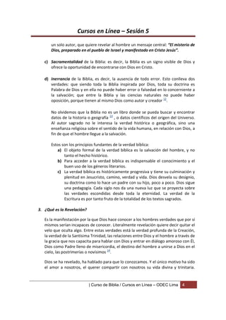 Cursos en Línea – Sesión 5
      un solo autor, que quiere revelar al hombre un mensaje central: “El misterio de
      Dios, preparado en el pueblo de Israel y manifestado en Cristo Jesús”.

   c) Sacramentalidad de la Biblia: es decir, la Biblia es un signo visible de Dios y
      ofrece la oportunidad de encontrarse con Dios en Cristo.

   d) Inerrancia de la Biblia, es decir, la ausencia de todo error. Esto conlleva dos
      verdades: que siendo toda la Biblia inspirada por Dios, toda su doctrina es
      Palabra de Dios y en ella no puede haber error o falsedad en lo concerniente a
      la salvación; que entre la Biblia y las ciencias naturales no puede haber
      oposición, porque tienen al mismo Dios como autor y creador 12.

      No olvidemos que la Biblia no es un libro donde se pueda buscar y encontrar
      datos de la historia o geografía 13 , o datos científicos del origen del Universo.
      Al autor sagrado no le interesa la verdad histórica o geográfica, sino una
      enseñanza religiosa sobre el sentido de la vida humana, en relación con Dios, a
      fin de que el hombre llegue a la salvación.

      Estos son los principios fundantes de la verdad bíblica:
         a) El objeto formal de la verdad bíblica es la salvación del hombre, y no
             tanto el hecho histórico.
         b) Para acceder a la verdad bíblica es indispensable el conocimiento y el
             buen uso de los géneros literarios.
         c) La verdad bíblica es históricamente progresiva y tiene su culminación y
             plenitud en Jesucristo, camino, verdad y vida. Dios desvela su designio,
             su doctrina como lo hace un padre con su hijo, poco a poco. Dios sigue
             una pedagogía. Cada siglo nos da una nueva luz que se proyecta sobre
             las verdades escondidas desde toda la eternidad. La verdad de la
             Escritura es por tanto fruto de la totalidad de los textos sagrados.

3. ¿Qué es la Revelación?

   Es la manifestación por la que Dios hace conocer a los hombres verdades que por sí
   mismos serían incapaces de conocer. Literalmente revelación quiere decir quitar el
   velo que oculta algo. Entre estas verdades está la verdad profunda de la Creación,
   la verdad de la Santísima Trinidad, las relaciones entre Dios y el hombre a través de
   la gracia que nos capacita para hablar con Dios y entrar en diálogo amoroso con Él,
   Dios como Padre lleno de misericordia, el destino del hombre a unirse a Dios en el
   cielo, las postrimerías o novísimos 14.

   Dios se ha revelado, ha hablado para que lo conozcamos. Y el único motivo ha sido
   el amor a nosotros, el querer compartir con nosotros su vida divina y trinitaria.


                            | Curso de Biblia / Cursos en Línea – ODEC Lima     4
 